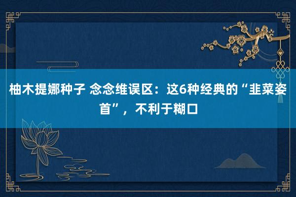 柚木提娜种子 念念维误区：这6种经典的“韭菜姿首”，不利于糊口