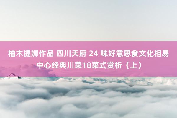 柚木提娜作品 四川天府 24 味好意思食文化相易中心经典川菜18菜式赏析（上）