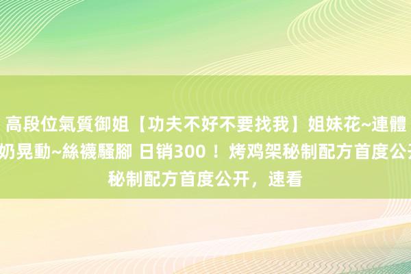 高段位氣質御姐【功夫不好不要找我】姐妹花~連體絲襪~大奶晃動~絲襪騷腳 日销300 ！烤鸡架秘制配方首度公开，速看
