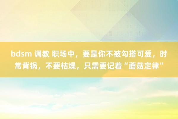 bdsm 调教 职场中，要是你不被勾搭可爱，时常背锅，不要枯燥，只需要记着“蘑菇定律”