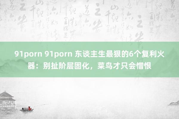91porn 91porn 东谈主生最狠的6个复利火器：别扯阶层固化，菜鸟才只会憎恨
