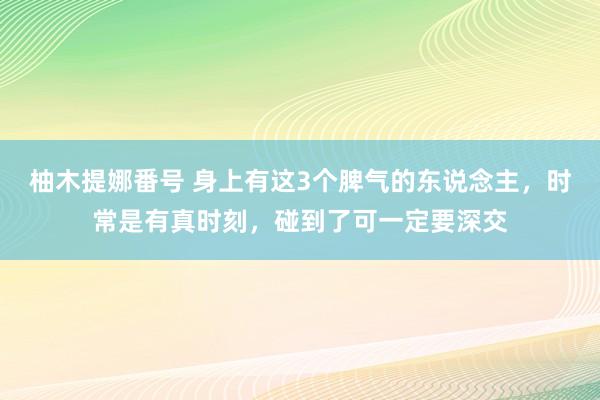 柚木提娜番号 身上有这3个脾气的东说念主，时常是有真时刻，碰到了可一定要深交