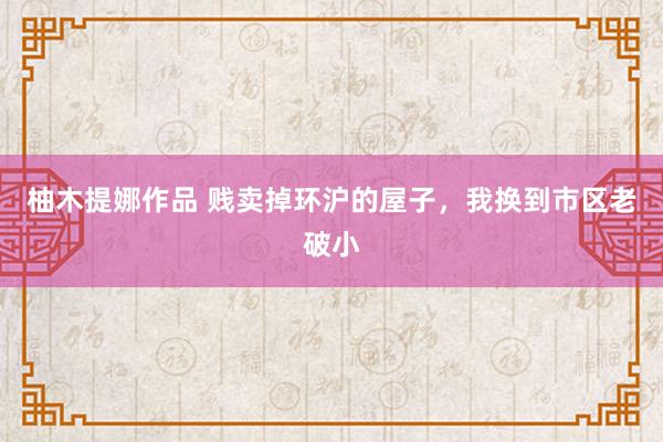 柚木提娜作品 贱卖掉环沪的屋子，我换到市区老破小